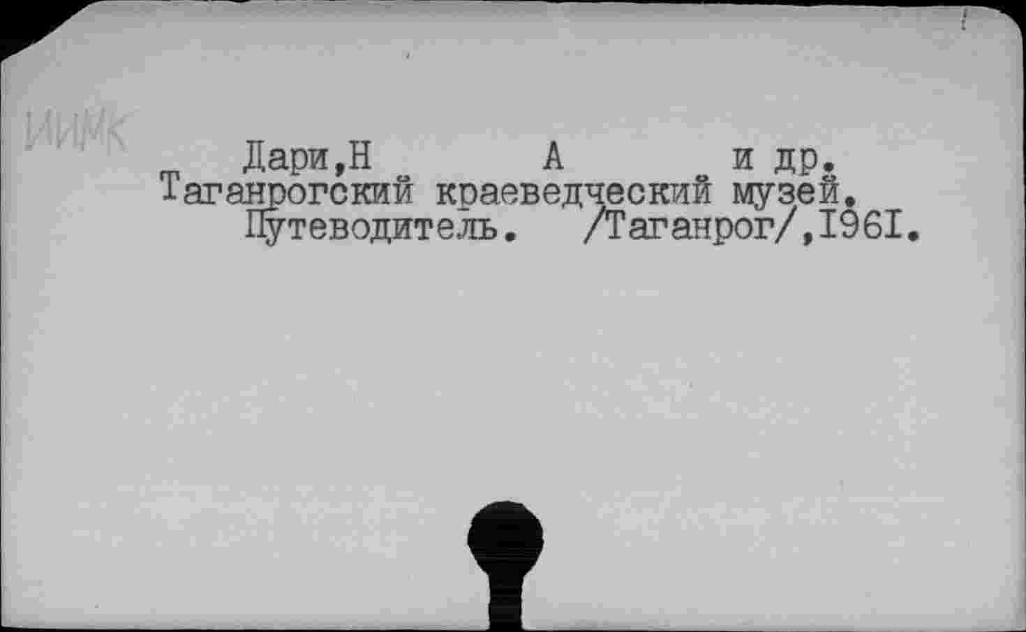 ﻿Дари,Н А и др.
Таганрогский краеведческий музей.
Путеводитель. /Таганрог/,1961.